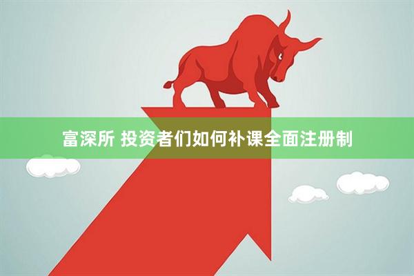 富深所 投资者们如何补课全面注册制