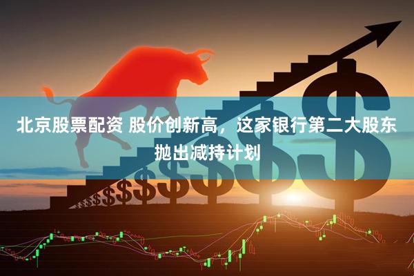 北京股票配资 股价创新高，这家银行第二大股东抛出减持计划
