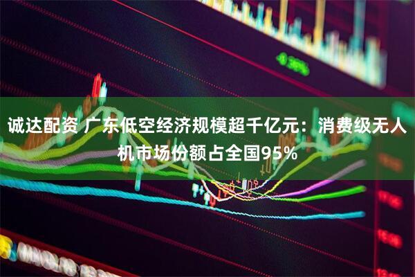 诚达配资 广东低空经济规模超千亿元：消费级无人机市场份额占全国95%