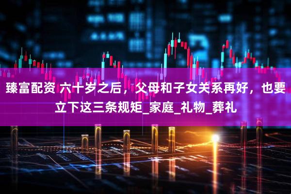 臻富配资 六十岁之后，父母和子女关系再好，也要立下这三条规矩_家庭_礼物_葬礼