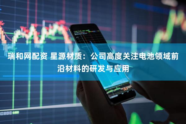 瑞和网配资 星源材质：公司高度关注电池领域前沿材料的研发与应用
