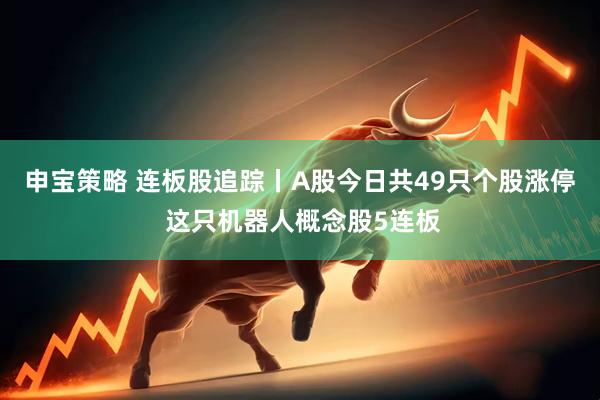 申宝策略 连板股追踪丨A股今日共49只个股涨停 这只机器人概念股5连板