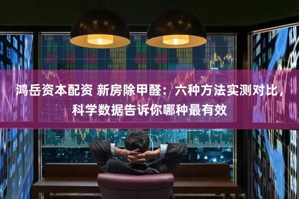 鸿岳资本配资 新房除甲醛：六种方法实测对比，科学数据告诉你哪种最有效