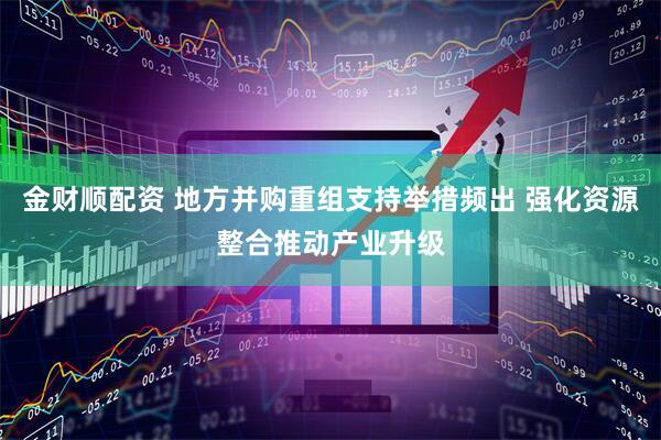金财顺配资 地方并购重组支持举措频出 强化资源整合推动产业升级