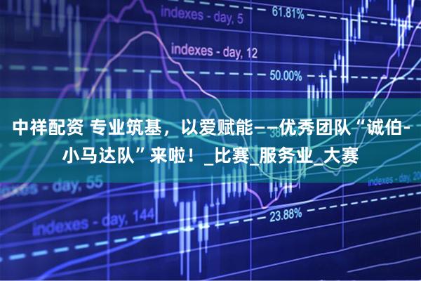 中祥配资 专业筑基，以爱赋能——优秀团队“诚伯-小马达队”来啦！_比赛_服务业_大赛
