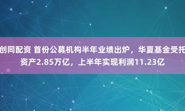 创同配资 首份公募机构半年业绩出炉，华夏基金受托资产2.85万亿，上半年实现利润11.23亿