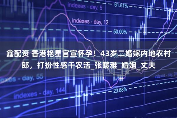 鑫配资 香港艳星官宣怀孕！43岁二婚嫁内地农村郎，打扮性感干农活_张暖雅_婚姻_丈夫