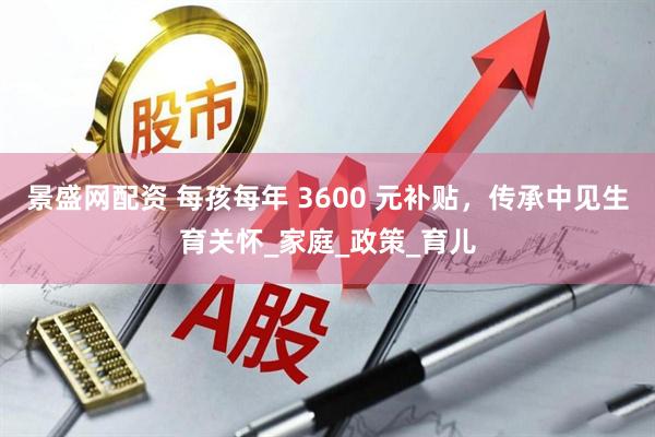 景盛网配资 每孩每年 3600 元补贴，传承中见生育关怀_家庭_政策_育儿