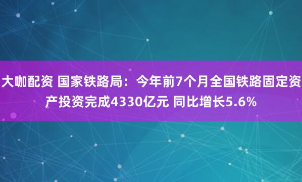 大咖配资 国家铁路局：今年前7个月全国铁路固定资产投资完成4330亿元 同比增长5.6%