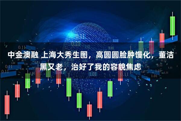 中金澳融 上海大秀生图,高圆圆脸肿馒化,董洁黑又老,治好了我的容貌焦虑