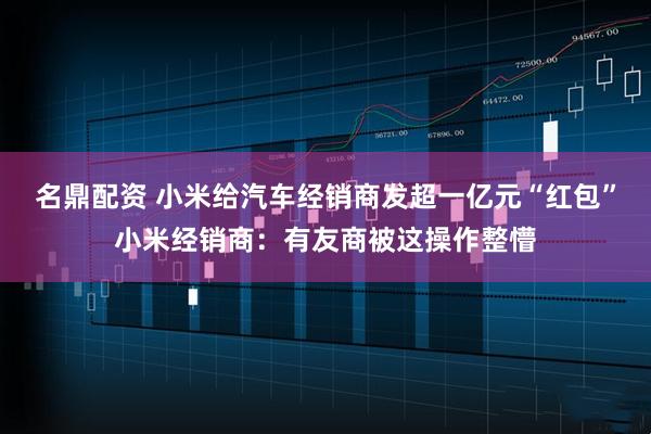 名鼎配资 小米给汽车经销商发超一亿元“红包”小米经销商：有友商被这操作整懵