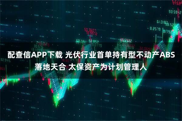 配查信APP下载 光伏行业首单持有型不动产ABS落地天合 太保资产为计划管理人