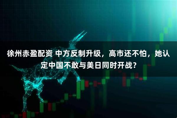 徐州赤盈配资 中方反制升级，高市还不怕，她认定中国不敢与美日同时开战？