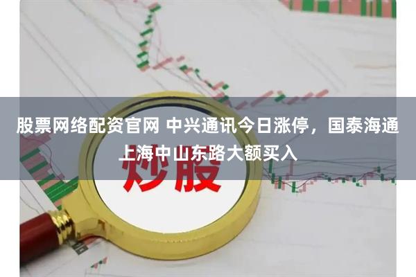 股票网络配资官网 中兴通讯今日涨停,国泰海通上海中山东路大额买入