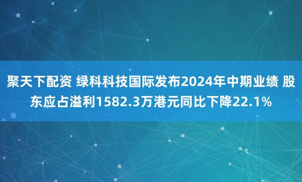 聚天下配资 绿科科技国际发布2024年中期业绩 股东应占溢利1582.3万港元同比下降22.1%