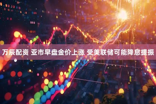 万辰配资 亚市早盘金价上涨 受美联储可能降息提振