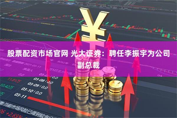 股票配资市场官网 光大证券：聘任李振宇为公司副总裁