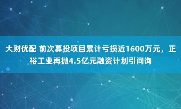 大财优配 前次募投项目累计亏损近1600万元，正裕工业再抛4.5亿元融资计划引问询
