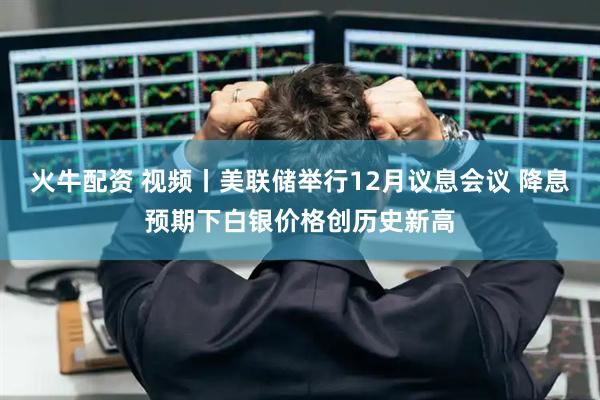 火牛配资 视频丨美联储举行12月议息会议 降息预期下白银价格创历史新高