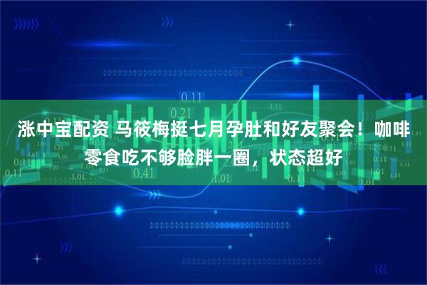 涨中宝配资 马筱梅挺七月孕肚和好友聚会！咖啡零食吃不够脸胖一圈，状态超好