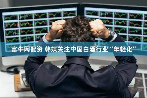 富牛网配资 韩媒关注中国白酒行业“年轻化”