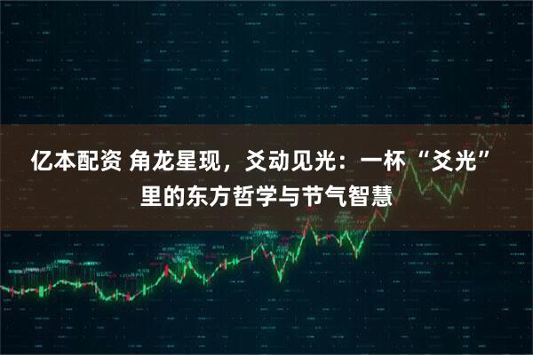 亿本配资 角龙星现，爻动见光：一杯 “爻光” 里的东方哲学与节气智慧