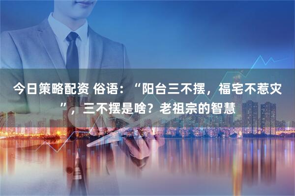 今日策略配资 俗语：“阳台三不摆，福宅不惹灾”，三不摆是啥？老祖宗的智慧