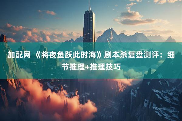 加配网 《将夜鱼跃此时海》剧本杀复盘测评：细节推理+推理技巧